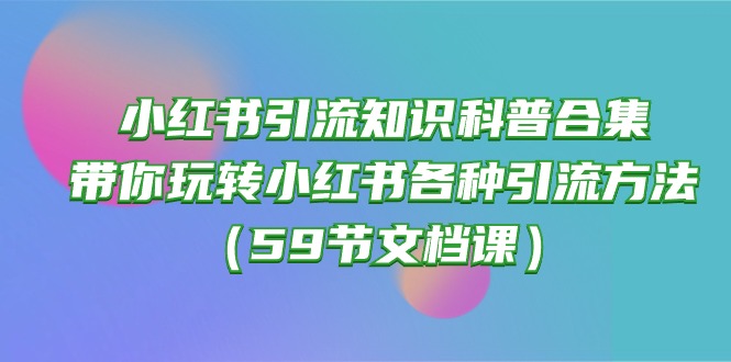（10223期）小红书引流知识科普合集，带你玩转小红书各种引流方法（59节文档课）-无畏轻创