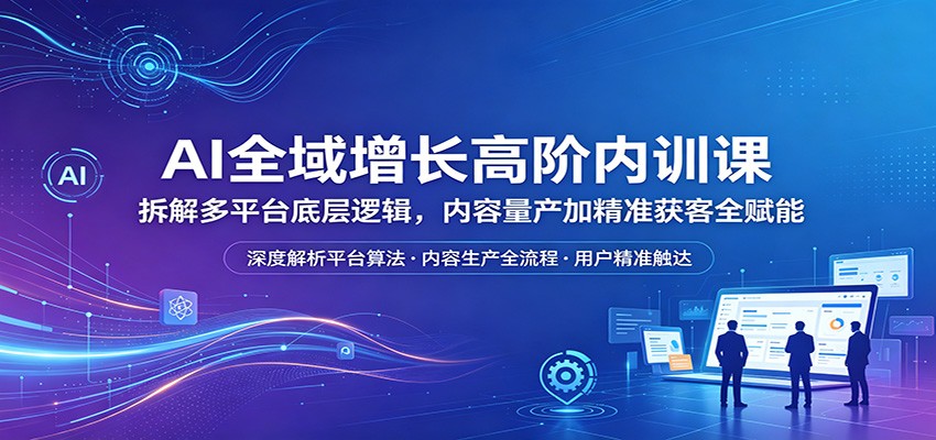 AI全域增长高阶内训课：拆解多平台底层逻辑，内容量产加精准获客全赋能-无畏轻创