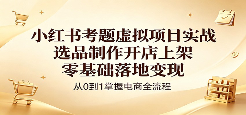 小红书考题虚拟项目实战：选品制作开店上架，零基础落地变现-无畏轻创
