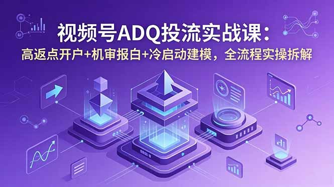 视频号ADQ投流实战课：高返点开户+机审报白+冷启动建模，全流程实操拆解-无畏轻创