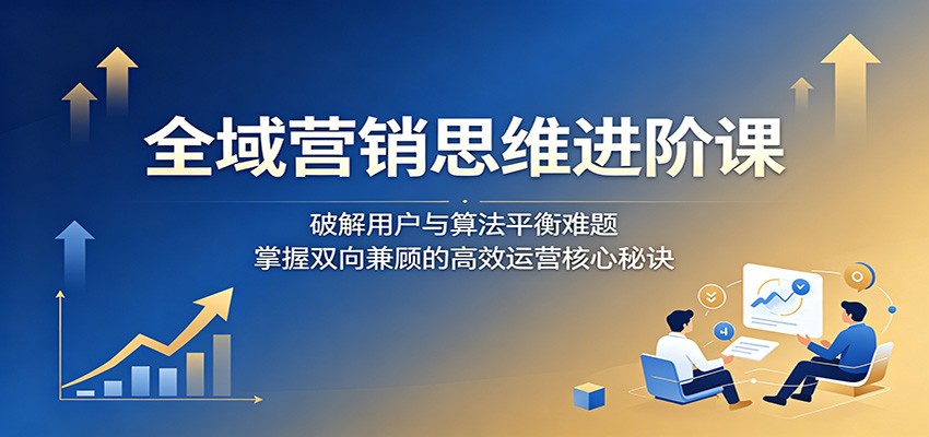 全域营销思维进阶课：破解用户与算法平衡难题，掌握双向兼顾的高效运营核心秘诀-无畏轻创