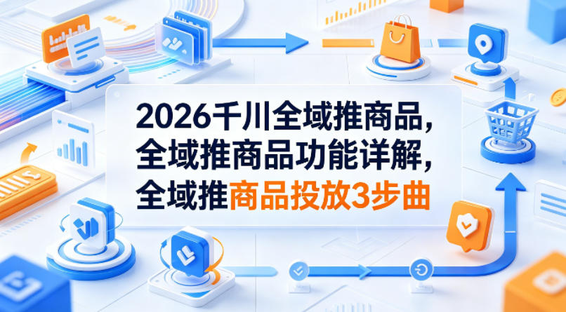 2026千川全域推商品，全域推商品功能详解，全域推商品投放3步曲-无畏轻创
