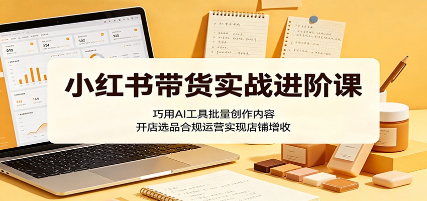 小红书带货实战进阶课：巧用AI工具批量创作内容，开店选品合规运营实现店铺增收-无畏轻创