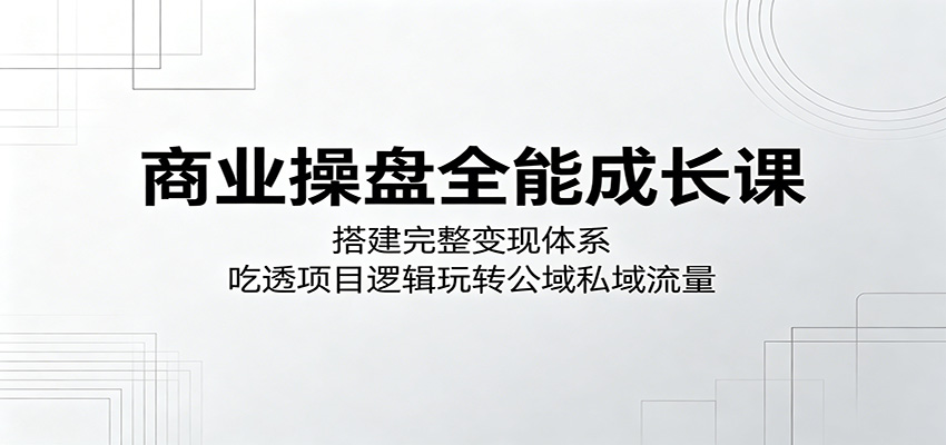 商业操盘全能成长课：搭建完整变现体系，吃透项目逻辑玩转公域私域流量-无畏轻创