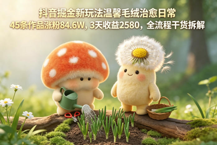 抖音掘金新玩法温馨毛绒治愈日常，45条作品涨粉84.6W，3天收益2580，全流程干货拆解-无畏轻创
