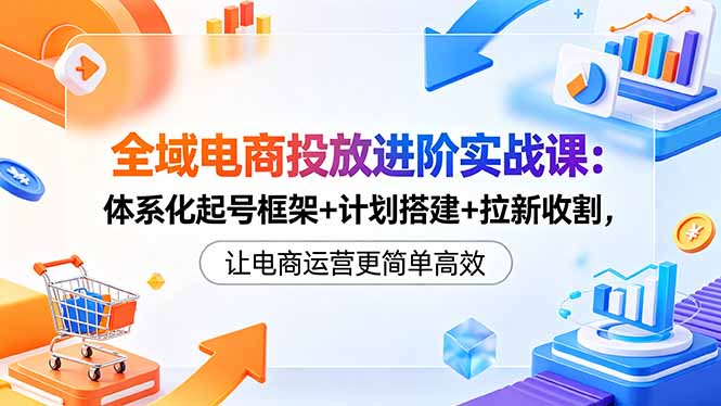 全域电商投放进阶实战课：体系化起号框架+计划搭建+拉新收割，让电商运营更简单高效-无畏轻创