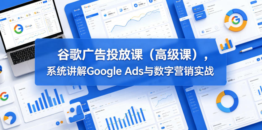 谷歌广告投放课(高级课)，系统讲解Google Ads与数字营销实战-无畏轻创