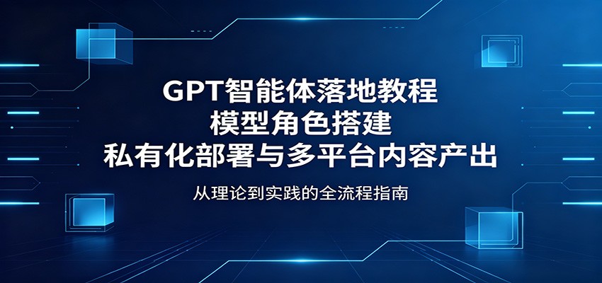 GPT智能体落地教程：模型角色搭建，私有化部署与多平台内容产出-无畏轻创