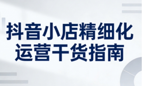 抖音小店精细化运营干货指南新版，助力商家系统提升店铺运营能力(更新26年5月)-无畏轻创